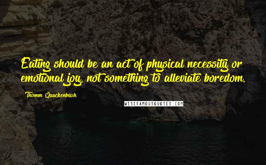 Thomm Quackenbush Quotes: Eating should be an act of physical necessity or emotional joy, not something to alleviate boredom.