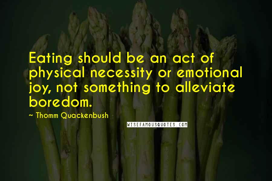Thomm Quackenbush Quotes: Eating should be an act of physical necessity or emotional joy, not something to alleviate boredom.