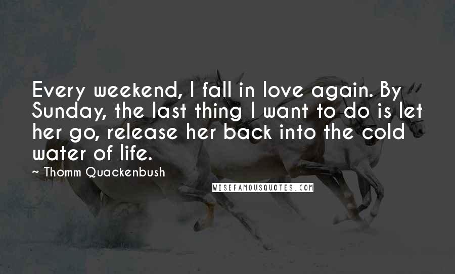 Thomm Quackenbush Quotes: Every weekend, I fall in love again. By Sunday, the last thing I want to do is let her go, release her back into the cold water of life.