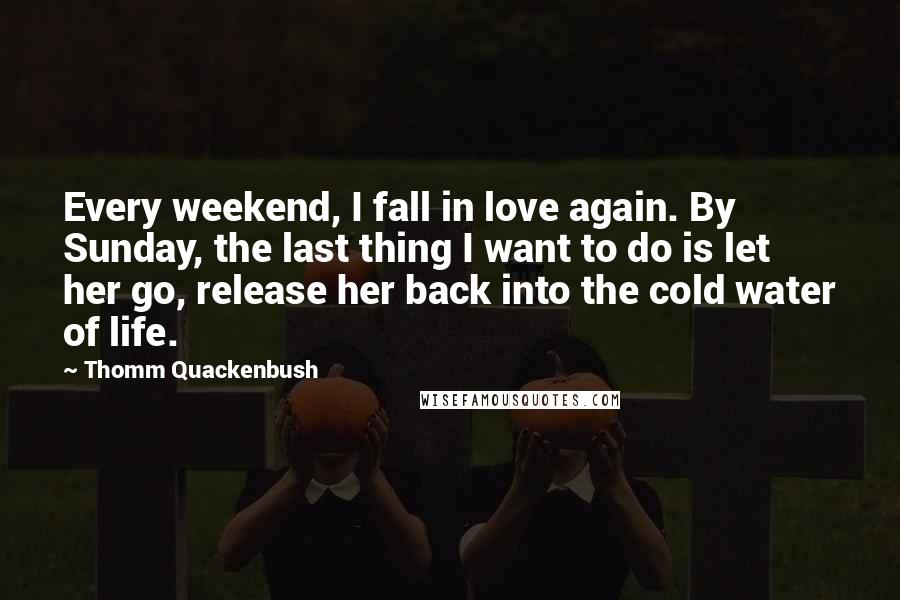 Thomm Quackenbush Quotes: Every weekend, I fall in love again. By Sunday, the last thing I want to do is let her go, release her back into the cold water of life.