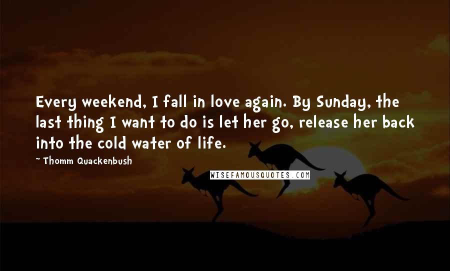 Thomm Quackenbush Quotes: Every weekend, I fall in love again. By Sunday, the last thing I want to do is let her go, release her back into the cold water of life.