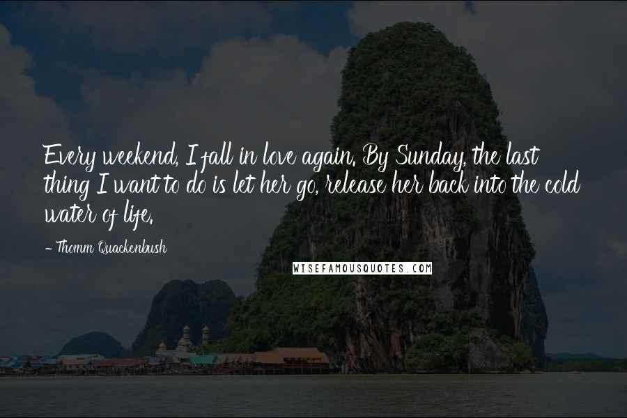 Thomm Quackenbush Quotes: Every weekend, I fall in love again. By Sunday, the last thing I want to do is let her go, release her back into the cold water of life.