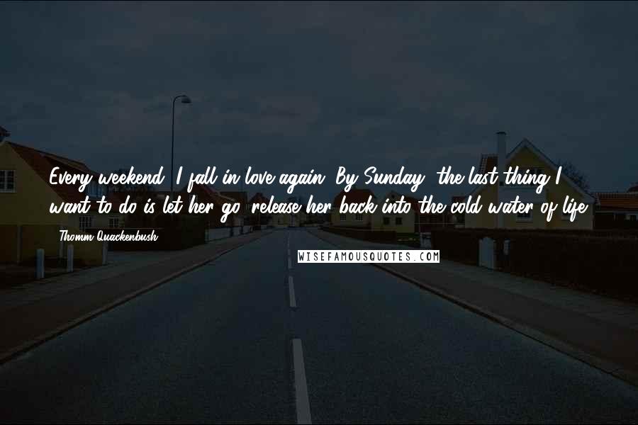 Thomm Quackenbush Quotes: Every weekend, I fall in love again. By Sunday, the last thing I want to do is let her go, release her back into the cold water of life.