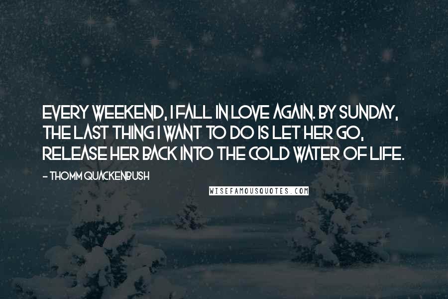 Thomm Quackenbush Quotes: Every weekend, I fall in love again. By Sunday, the last thing I want to do is let her go, release her back into the cold water of life.