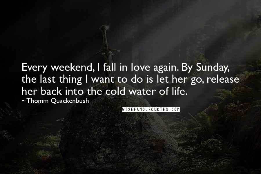 Thomm Quackenbush Quotes: Every weekend, I fall in love again. By Sunday, the last thing I want to do is let her go, release her back into the cold water of life.