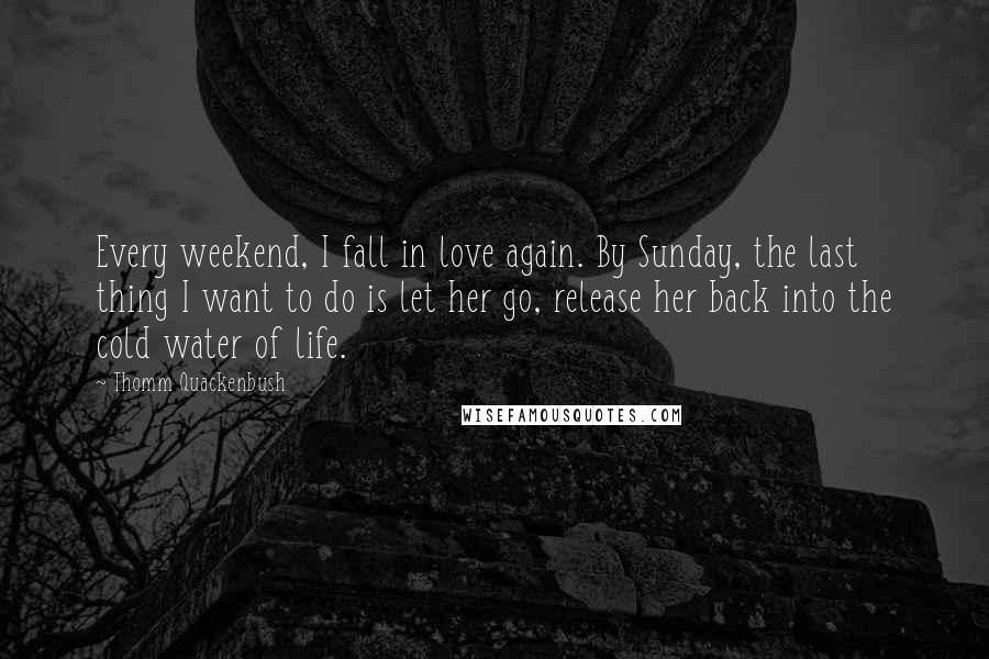 Thomm Quackenbush Quotes: Every weekend, I fall in love again. By Sunday, the last thing I want to do is let her go, release her back into the cold water of life.