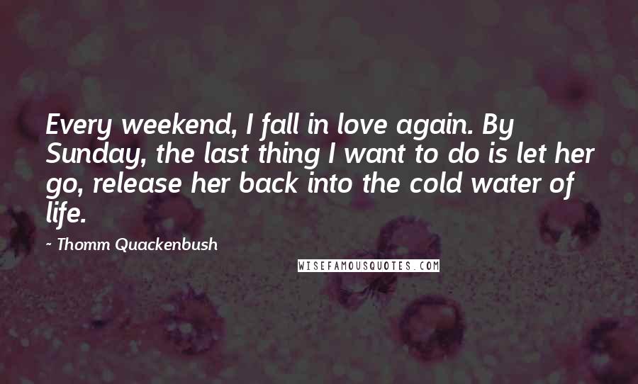 Thomm Quackenbush Quotes: Every weekend, I fall in love again. By Sunday, the last thing I want to do is let her go, release her back into the cold water of life.
