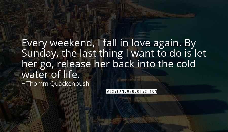 Thomm Quackenbush Quotes: Every weekend, I fall in love again. By Sunday, the last thing I want to do is let her go, release her back into the cold water of life.