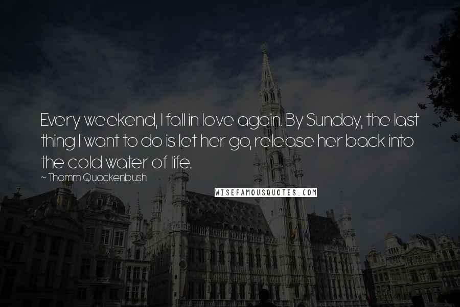 Thomm Quackenbush Quotes: Every weekend, I fall in love again. By Sunday, the last thing I want to do is let her go, release her back into the cold water of life.