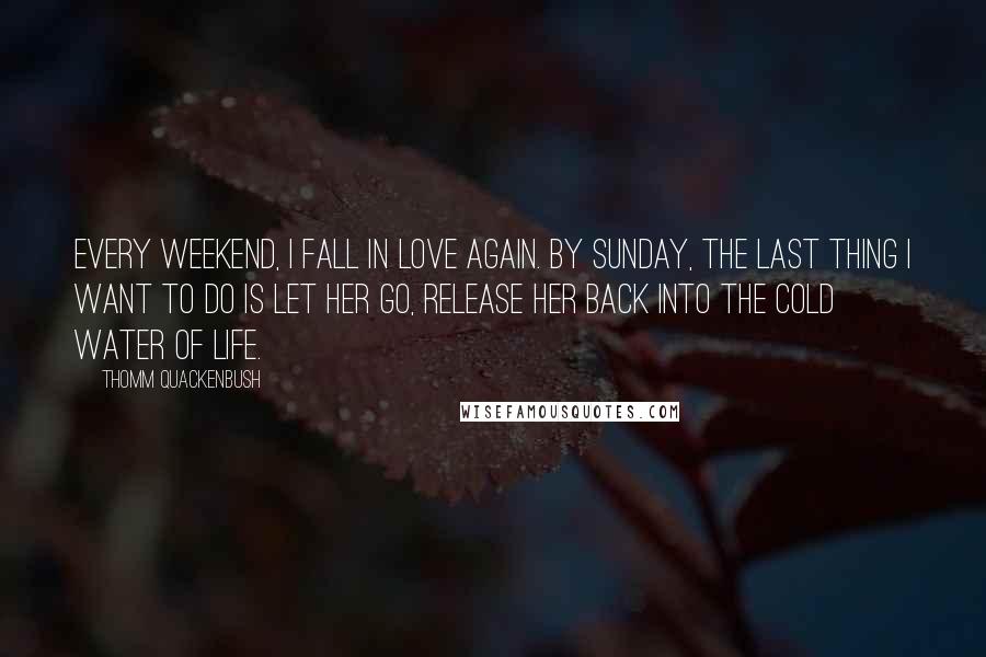 Thomm Quackenbush Quotes: Every weekend, I fall in love again. By Sunday, the last thing I want to do is let her go, release her back into the cold water of life.