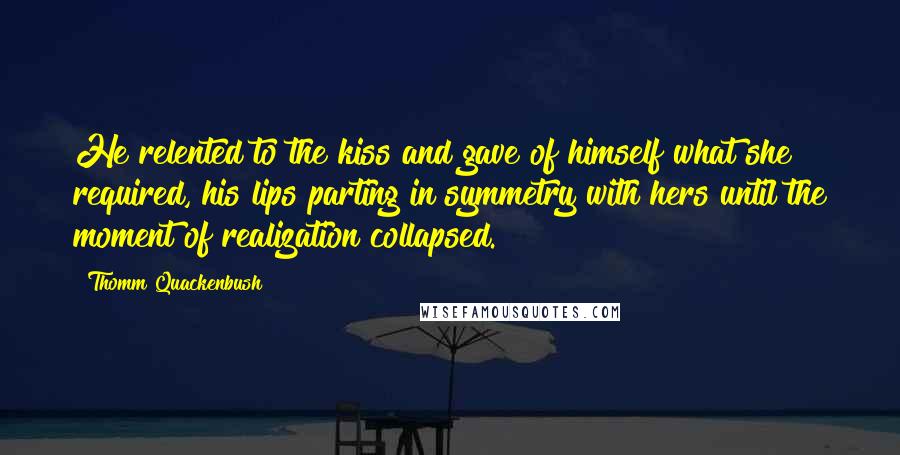 Thomm Quackenbush Quotes: He relented to the kiss and gave of himself what she required, his lips parting in symmetry with hers until the moment of realization collapsed.