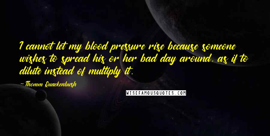 Thomm Quackenbush Quotes: I cannot let my blood pressure rise because someone wishes to spread his or her bad day around, as if to dilute instead of multiply it.