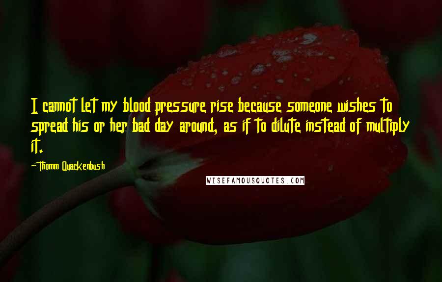 Thomm Quackenbush Quotes: I cannot let my blood pressure rise because someone wishes to spread his or her bad day around, as if to dilute instead of multiply it.