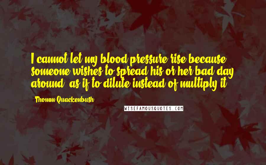 Thomm Quackenbush Quotes: I cannot let my blood pressure rise because someone wishes to spread his or her bad day around, as if to dilute instead of multiply it.
