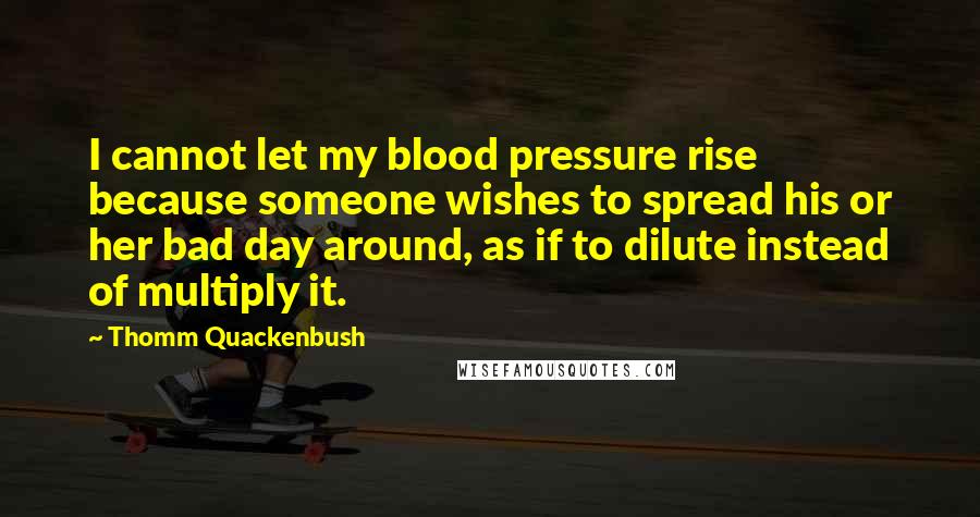 Thomm Quackenbush Quotes: I cannot let my blood pressure rise because someone wishes to spread his or her bad day around, as if to dilute instead of multiply it.