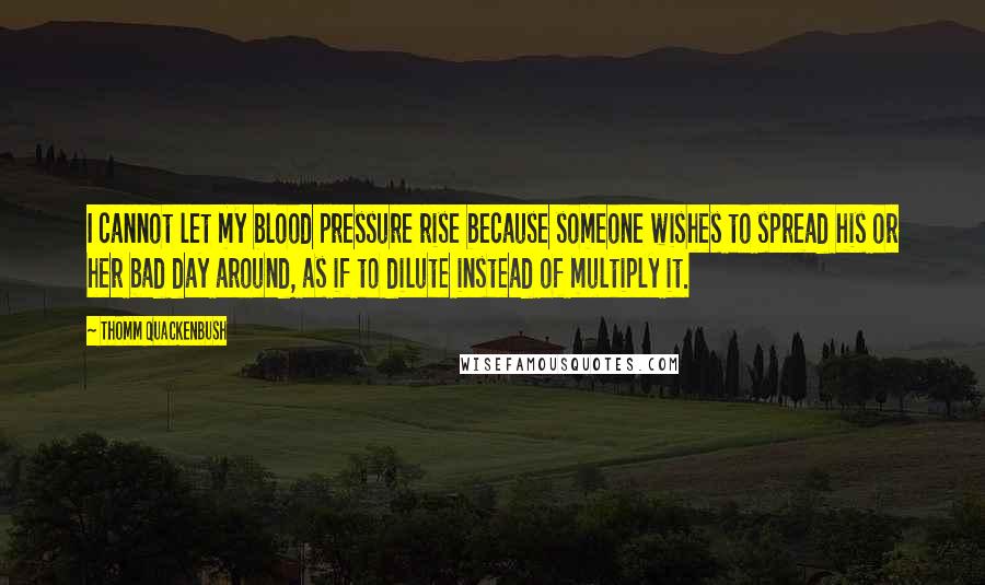 Thomm Quackenbush Quotes: I cannot let my blood pressure rise because someone wishes to spread his or her bad day around, as if to dilute instead of multiply it.