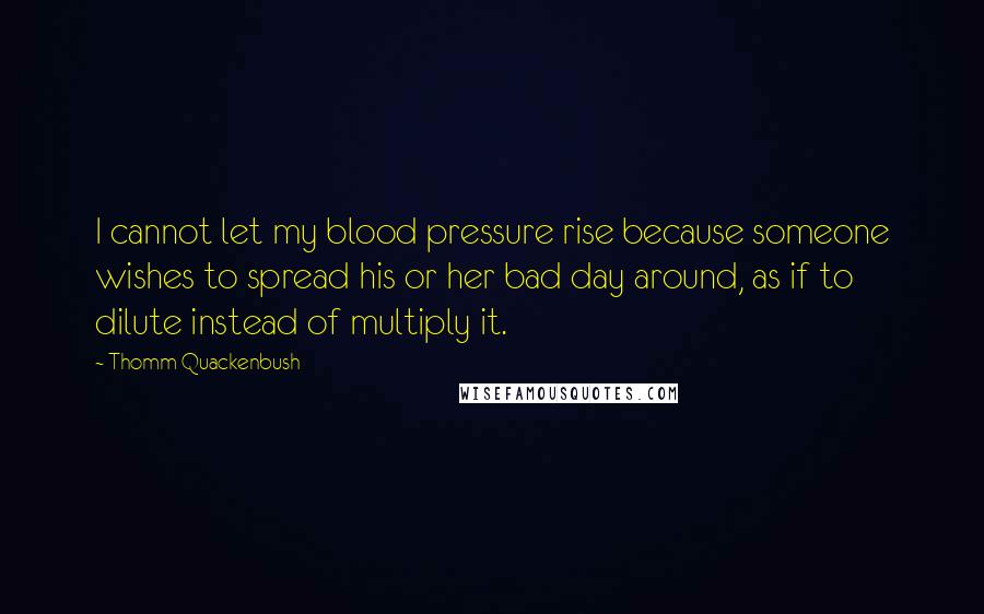 Thomm Quackenbush Quotes: I cannot let my blood pressure rise because someone wishes to spread his or her bad day around, as if to dilute instead of multiply it.