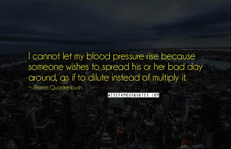 Thomm Quackenbush Quotes: I cannot let my blood pressure rise because someone wishes to spread his or her bad day around, as if to dilute instead of multiply it.
