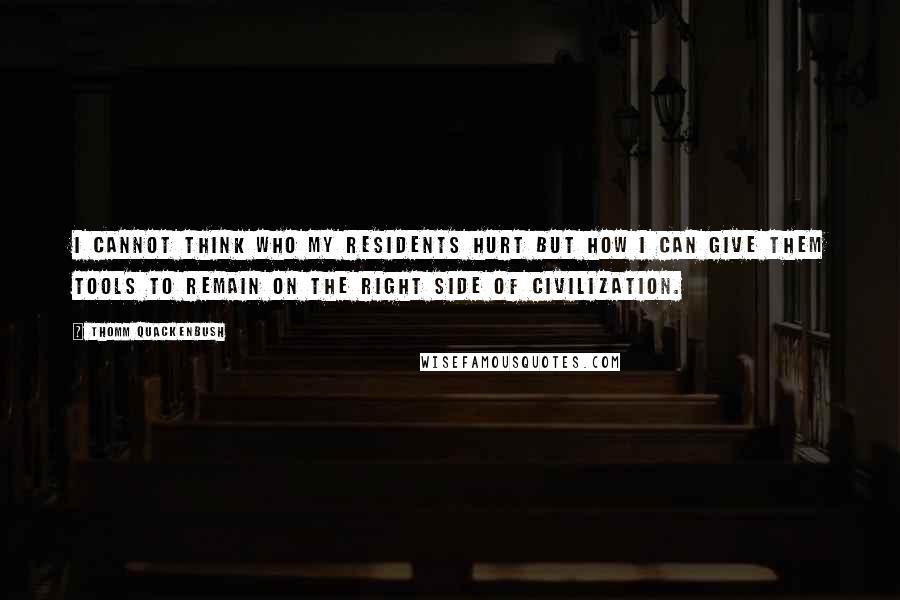 Thomm Quackenbush Quotes: I cannot think who my residents hurt but how I can give them tools to remain on the right side of civilization.