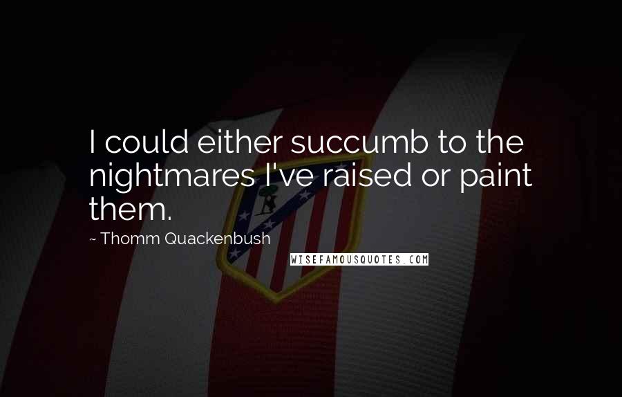 Thomm Quackenbush Quotes: I could either succumb to the nightmares I've raised or paint them.