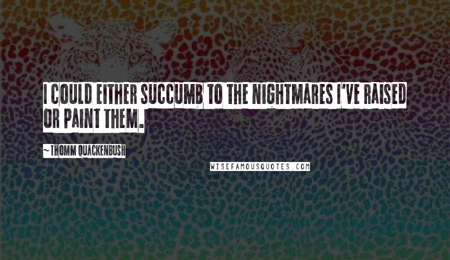 Thomm Quackenbush Quotes: I could either succumb to the nightmares I've raised or paint them.
