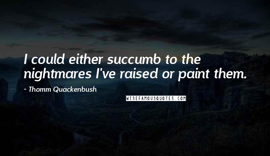 Thomm Quackenbush Quotes: I could either succumb to the nightmares I've raised or paint them.