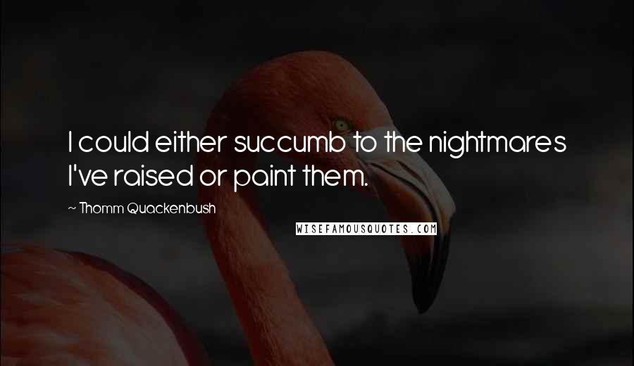 Thomm Quackenbush Quotes: I could either succumb to the nightmares I've raised or paint them.