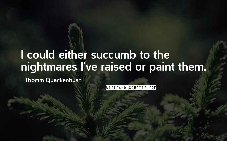 Thomm Quackenbush Quotes: I could either succumb to the nightmares I've raised or paint them.