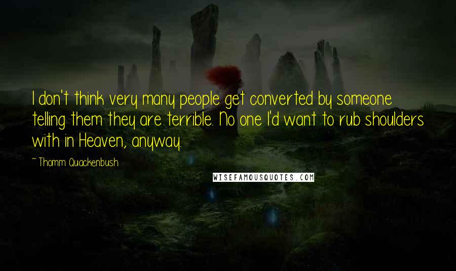 Thomm Quackenbush Quotes: I don't think very many people get converted by someone telling them they are terrible. No one I'd want to rub shoulders with in Heaven, anyway.