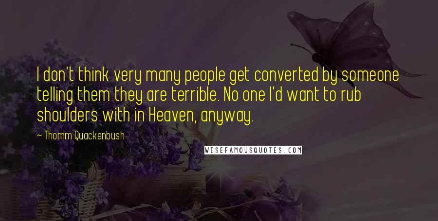 Thomm Quackenbush Quotes: I don't think very many people get converted by someone telling them they are terrible. No one I'd want to rub shoulders with in Heaven, anyway.