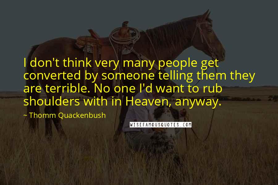 Thomm Quackenbush Quotes: I don't think very many people get converted by someone telling them they are terrible. No one I'd want to rub shoulders with in Heaven, anyway.