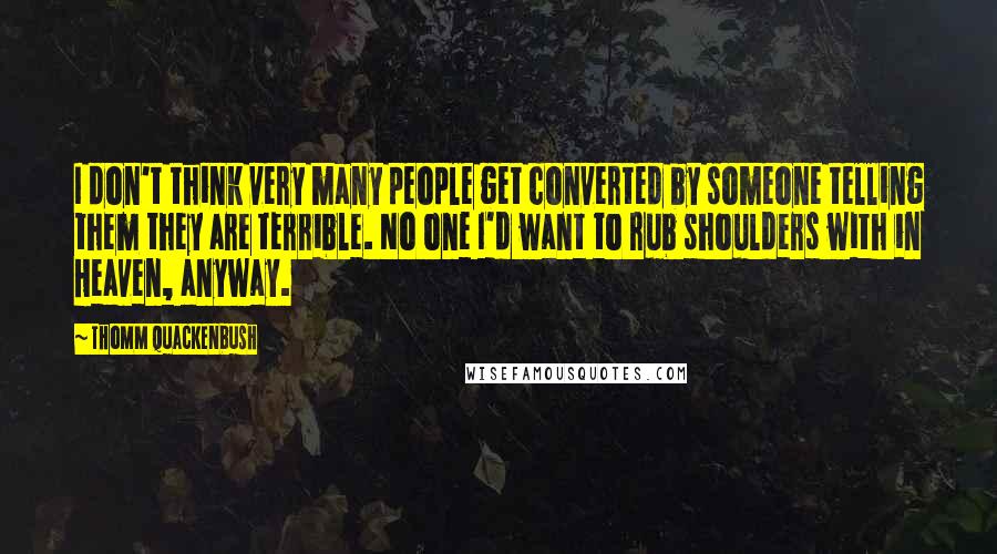 Thomm Quackenbush Quotes: I don't think very many people get converted by someone telling them they are terrible. No one I'd want to rub shoulders with in Heaven, anyway.