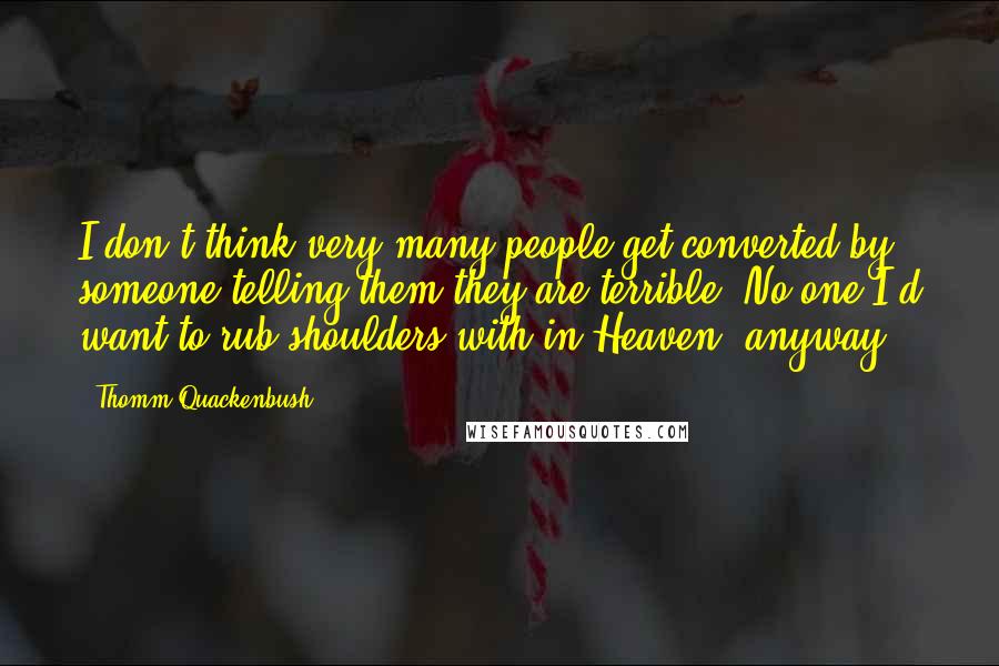 Thomm Quackenbush Quotes: I don't think very many people get converted by someone telling them they are terrible. No one I'd want to rub shoulders with in Heaven, anyway.