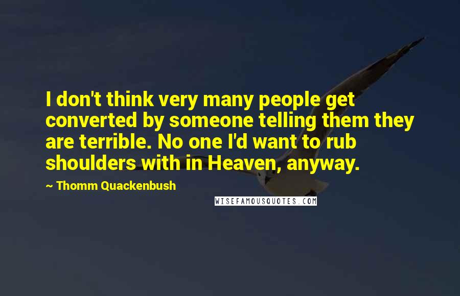 Thomm Quackenbush Quotes: I don't think very many people get converted by someone telling them they are terrible. No one I'd want to rub shoulders with in Heaven, anyway.