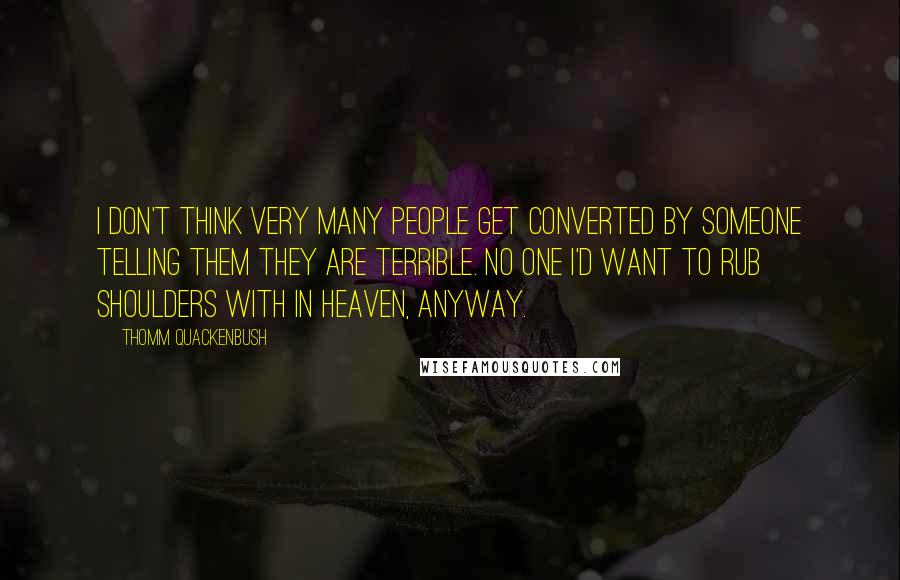 Thomm Quackenbush Quotes: I don't think very many people get converted by someone telling them they are terrible. No one I'd want to rub shoulders with in Heaven, anyway.