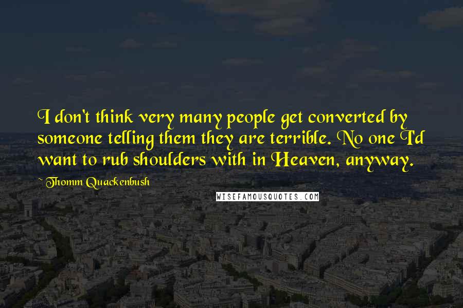 Thomm Quackenbush Quotes: I don't think very many people get converted by someone telling them they are terrible. No one I'd want to rub shoulders with in Heaven, anyway.