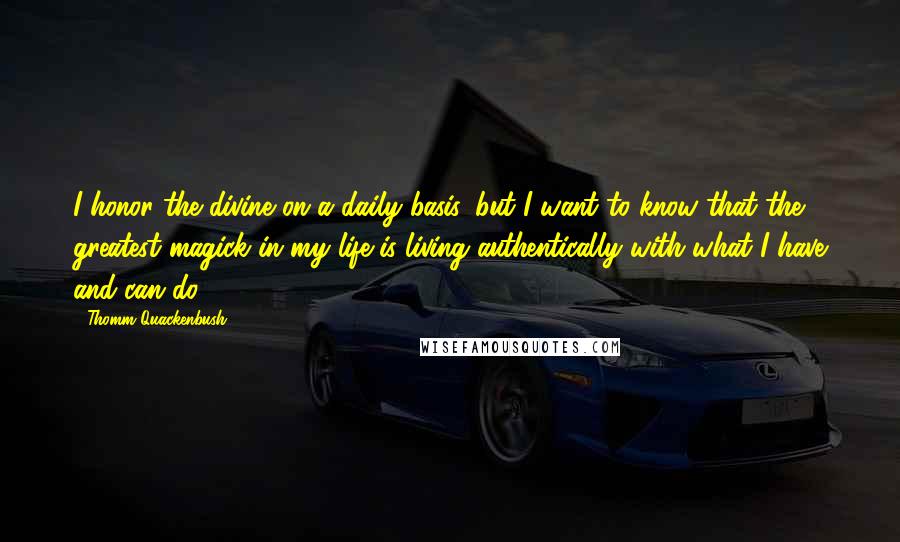 Thomm Quackenbush Quotes: I honor the divine on a daily basis, but I want to know that the greatest magick in my life is living authentically with what I have and can do.