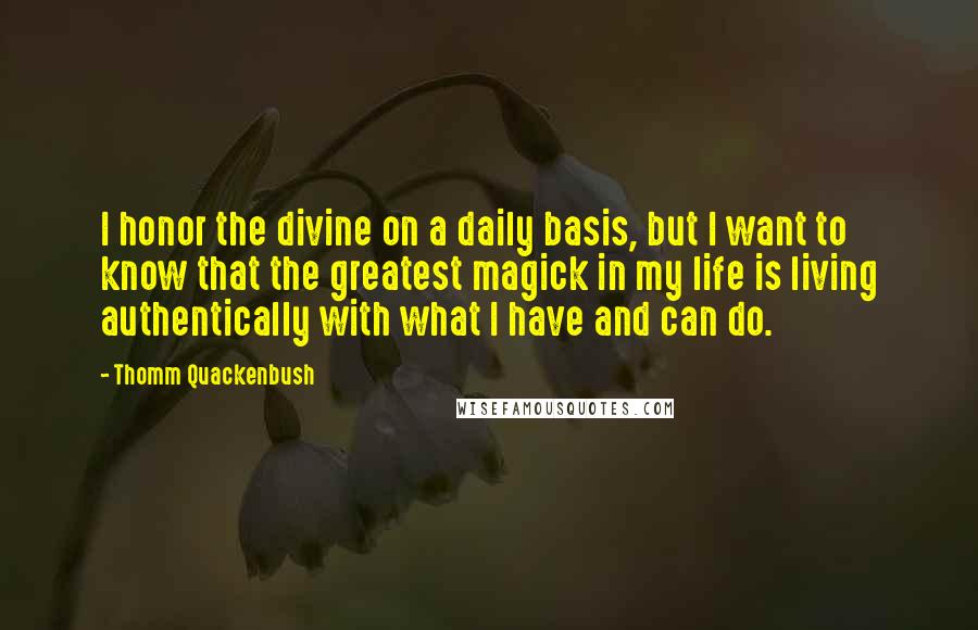 Thomm Quackenbush Quotes: I honor the divine on a daily basis, but I want to know that the greatest magick in my life is living authentically with what I have and can do.