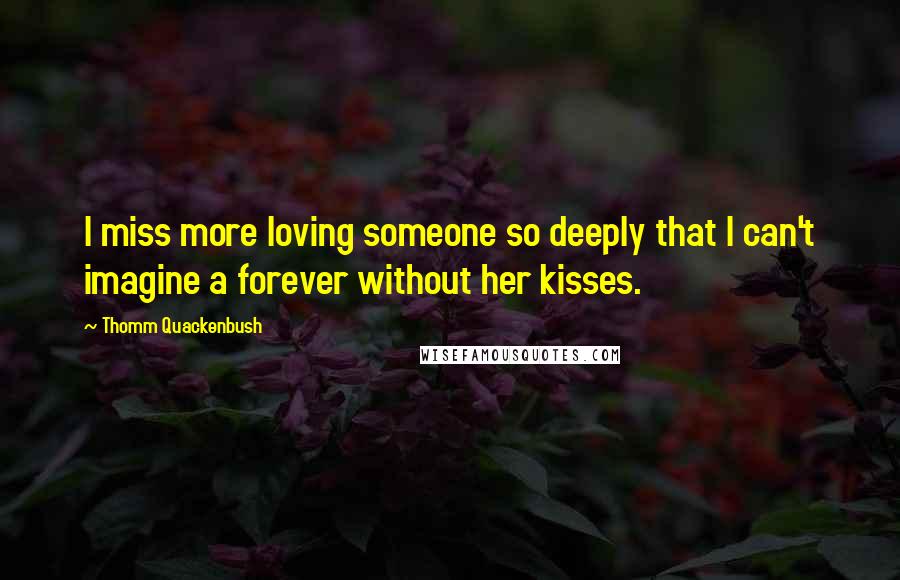 Thomm Quackenbush Quotes: I miss more loving someone so deeply that I can't imagine a forever without her kisses.