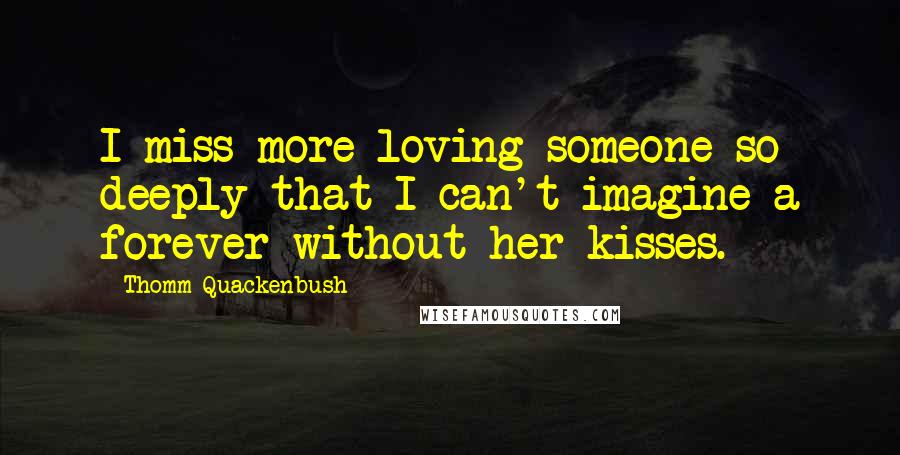 Thomm Quackenbush Quotes: I miss more loving someone so deeply that I can't imagine a forever without her kisses.