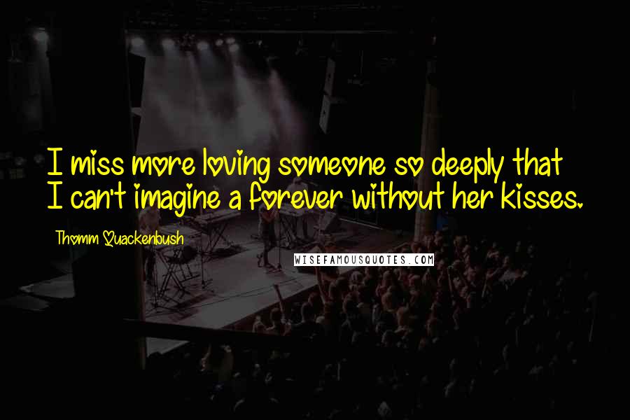 Thomm Quackenbush Quotes: I miss more loving someone so deeply that I can't imagine a forever without her kisses.
