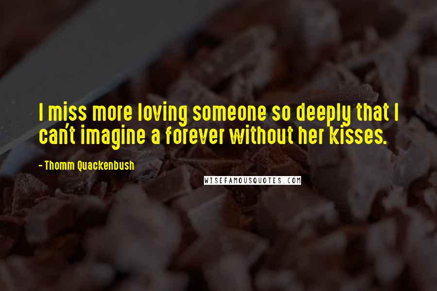 Thomm Quackenbush Quotes: I miss more loving someone so deeply that I can't imagine a forever without her kisses.