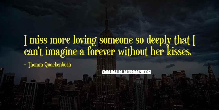 Thomm Quackenbush Quotes: I miss more loving someone so deeply that I can't imagine a forever without her kisses.