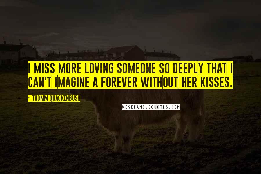 Thomm Quackenbush Quotes: I miss more loving someone so deeply that I can't imagine a forever without her kisses.