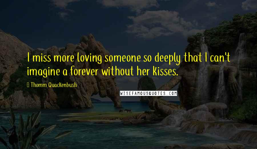 Thomm Quackenbush Quotes: I miss more loving someone so deeply that I can't imagine a forever without her kisses.