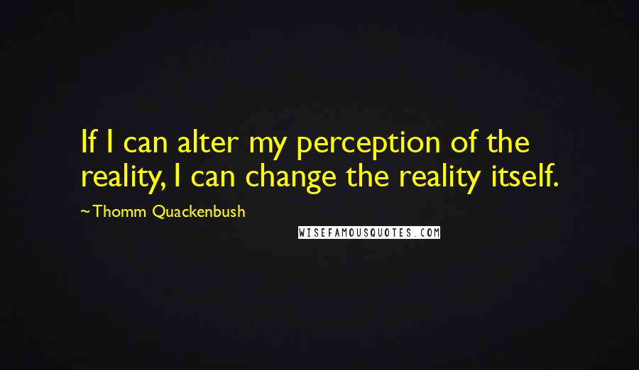 Thomm Quackenbush Quotes: If I can alter my perception of the reality, I can change the reality itself.