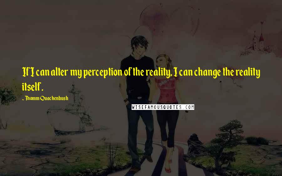 Thomm Quackenbush Quotes: If I can alter my perception of the reality, I can change the reality itself.