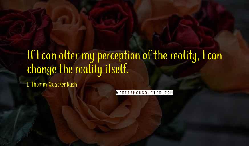 Thomm Quackenbush Quotes: If I can alter my perception of the reality, I can change the reality itself.
