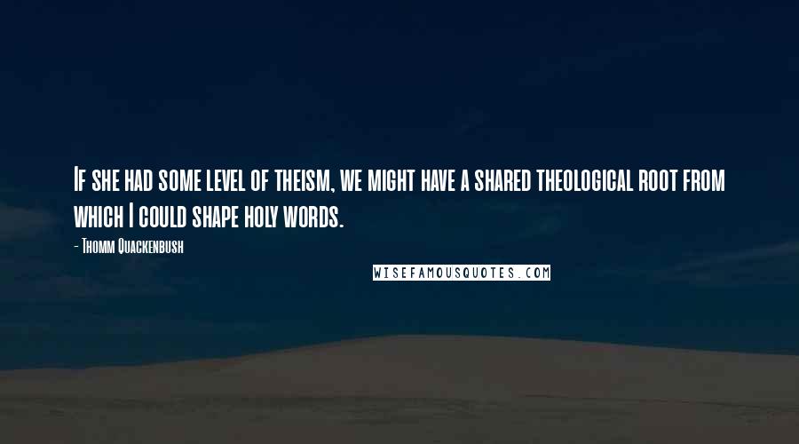 Thomm Quackenbush Quotes: If she had some level of theism, we might have a shared theological root from which I could shape holy words.