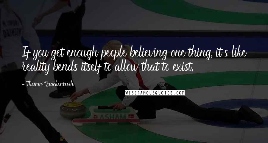 Thomm Quackenbush Quotes: If you get enough people believing one thing, it's like reality bends itself to allow that to exist.